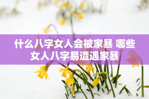 什么八字女人会被家暴 哪些女人八字易遭遇家暴