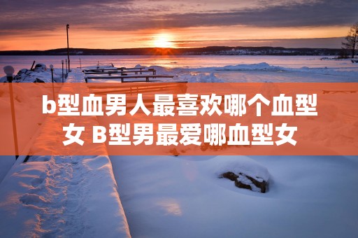 b型血男人最喜欢哪个血型女 B型男最爱哪血型女
