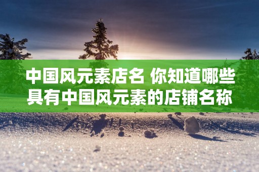 中国风元素店名 你知道哪些具有中国风元素的店铺名称吗