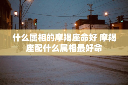 什么属相的摩羯座命好 摩羯座配什么属相最好命