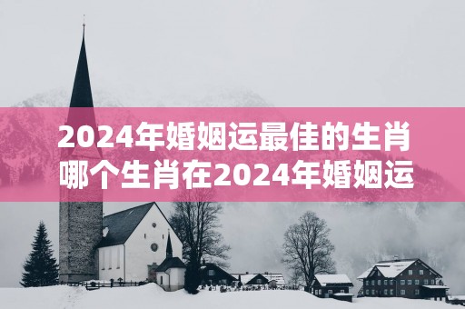2025年婚姻运最佳的生肖 哪个生肖在2025年婚姻运最佳