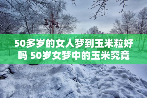 50多岁的女人梦到玉米粒好吗 50岁女梦中的玉米究竟代表什么
