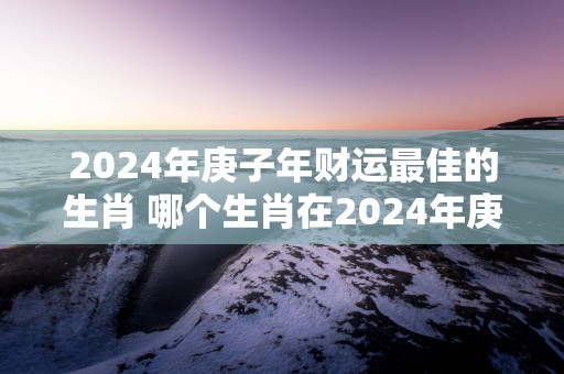 2025年庚子年财运最佳的生肖 哪个生肖在2025年庚子年财运最佳