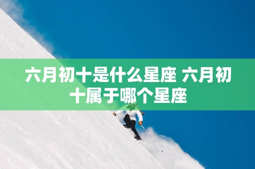 六月初十是什么星座 六月初十属于哪个星座
