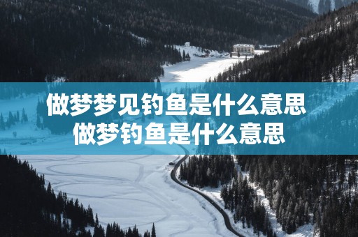 做梦梦见钓鱼是什么意思 做梦钓鱼是什么意思