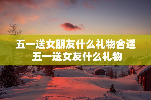 五一送女朋友什么礼物合适 五一送女友什么礼物
