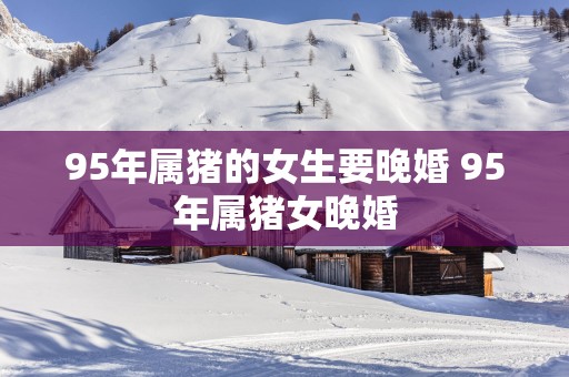 95年属猪的女生要晚婚 95年属猪女晚婚