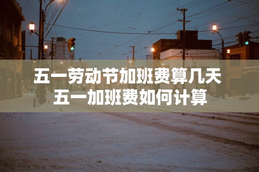 五一劳动节加班费算几天 五一加班费如何计算