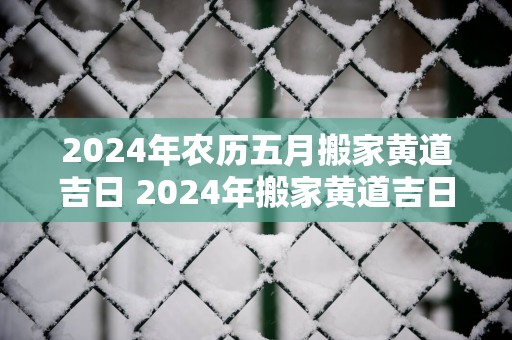 2025年农历五月搬家黄道吉日 2025年搬家黄道吉日是哪天
