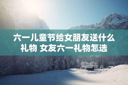 六一儿童节给女朋友送什么礼物 女友六一礼物怎选