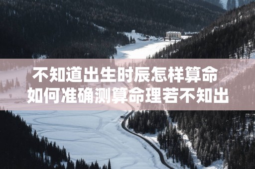 不知道出生时辰怎样算命 如何准确测算命理若不知出生时辰