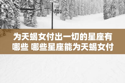 为天蝎女付出一切的星座有哪些 哪些星座能为天蝎女付出一切