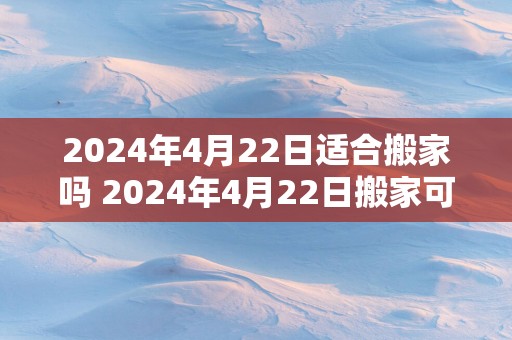 2025年4月22日适合搬家吗 2025年4月22日搬家可行吗