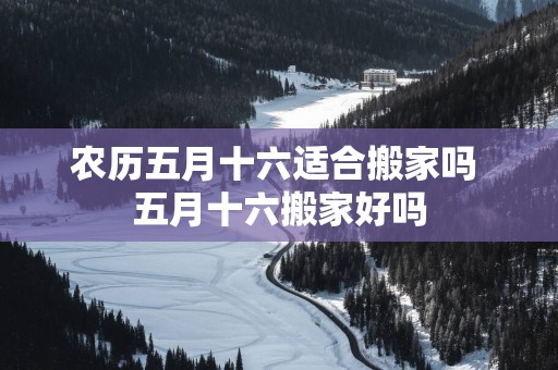 农历五月十六适合搬家吗 五月十六搬家好吗