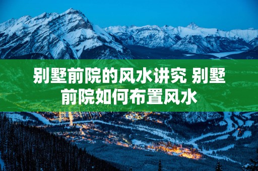 别墅前院的风水讲究 别墅前院如何布置风水