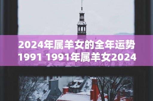 2025年属羊女的全年运势1991 1991年属羊女2025年运势如何