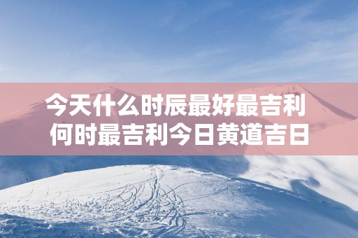 今天什么时辰最好最吉利 何时最吉利今日黄道吉日