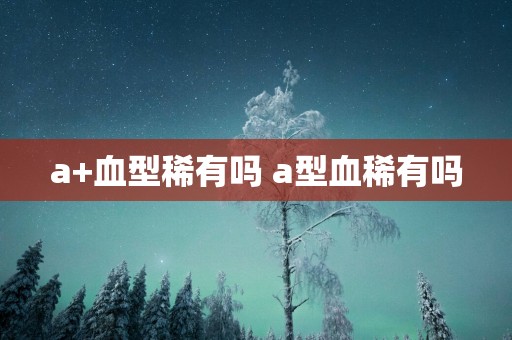 a+血型稀有吗 a型血稀有吗