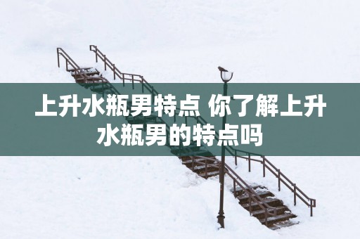 上升水瓶男特点 你了解上升水瓶男的特点吗