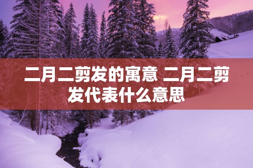 二月二剪发的寓意 二月二剪发代表什么意思