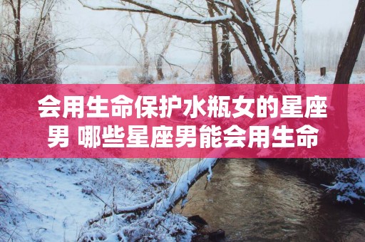 会用生命保护水瓶女的星座男 哪些星座男能会用生命保护水瓶女