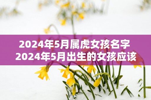 2025年5月属虎女孩名字 2025年5月出生的女孩应该叫什么名字
