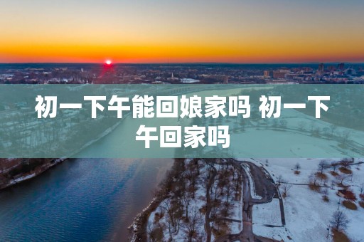 初一下午能回娘家吗 初一下午回家吗