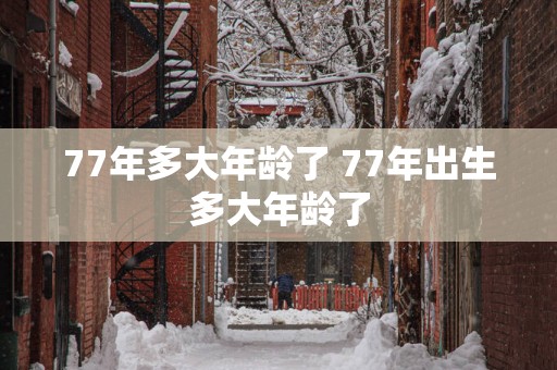 77年多大年龄了 77年出生多大年龄了