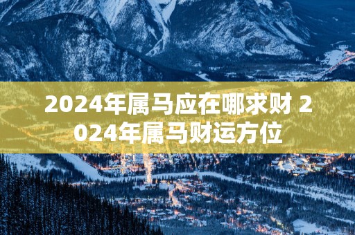 2025年属马应在哪求财 2025年属马财运方位