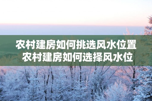 农村建房如何挑选风水位置 农村建房如何选择风水位置