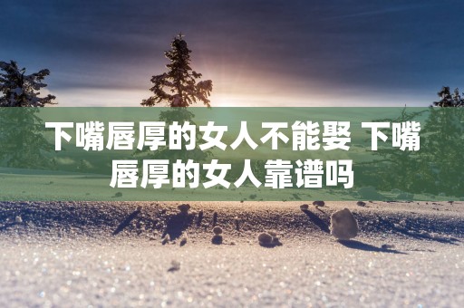 下嘴唇厚的女人不能娶 下嘴唇厚的女人靠谱吗