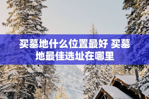 买墓地什么位置最好 买墓地最佳选址在哪里