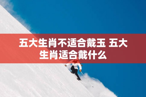 五大生肖不适合戴玉 五大生肖适合戴什么