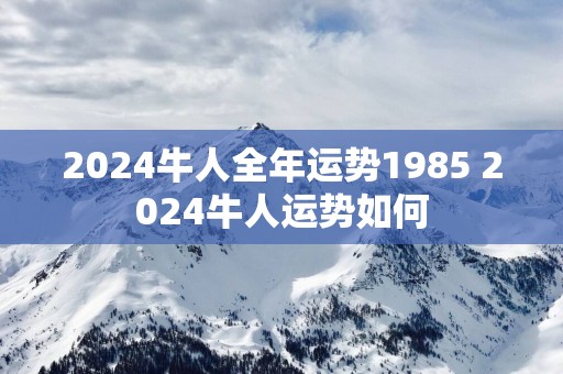 2025牛人全年运势1985 2025牛人运势如何