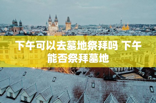 下午可以去墓地祭拜吗 下午能否祭拜墓地