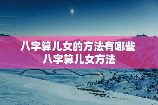 八字算儿女的方法有哪些 八字算儿女方法