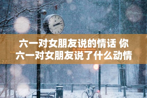六一对女朋友说的情话 你六一对女朋友说了什么动情话