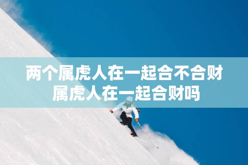 两个属虎人在一起合不合财 属虎人在一起合财吗