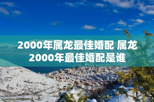 2000年属龙最佳婚配 属龙2000年最佳婚配是谁