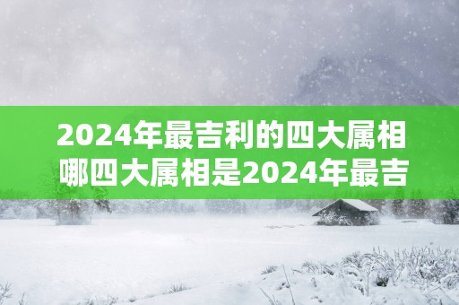 2025年最吉利的四大属相 哪四大属相是2025年最吉利的
