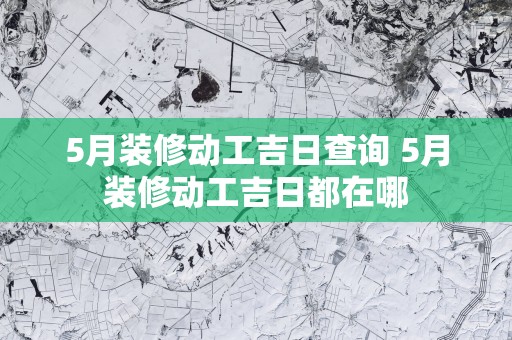 5月装修动工吉日查询 5月装修动工吉日都在哪