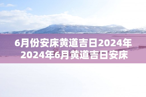 6月份安床黄道吉日2025年 2025年6月黄道吉日安床是哪天