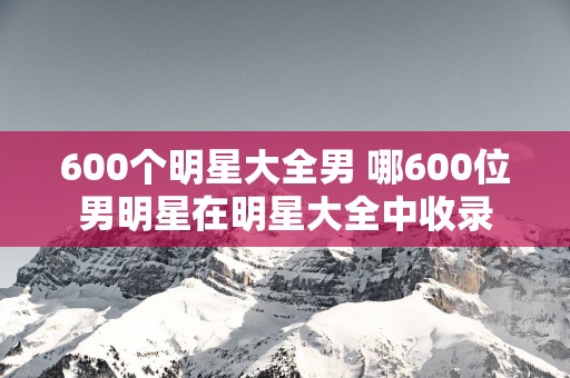 600个明星大全男 哪600位男明星在明星大全中收录