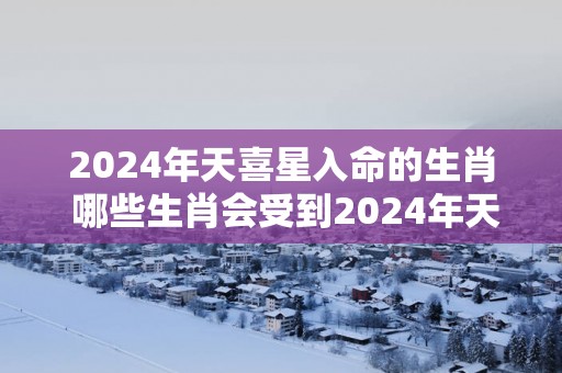 2025年天喜星入命的生肖 哪些生肖会受到2025年天喜星的影响