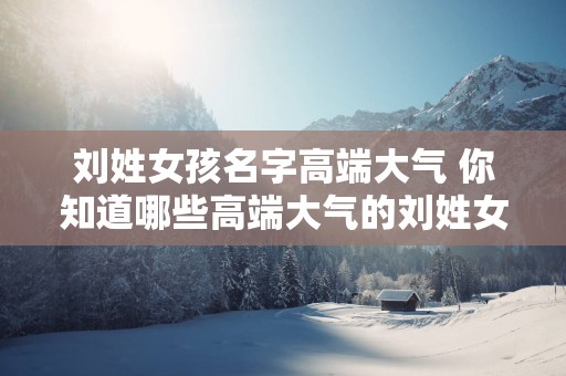 刘姓女孩名字高端大气 你知道哪些高端大气的刘姓女孩名字