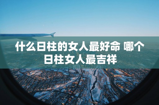 什么日柱的女人最好命 哪个日柱女人最吉祥