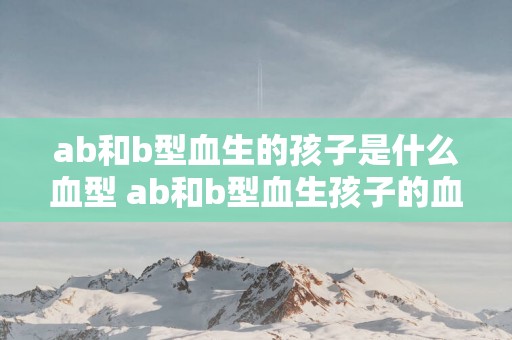 ab和b型血生的孩子是什么血型 ab和b型血生孩子的血型是什么