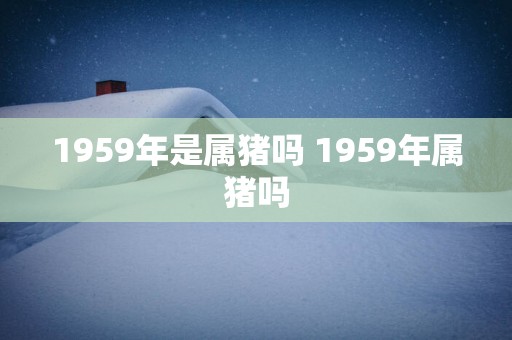 1959年是属猪吗 1959年属猪吗