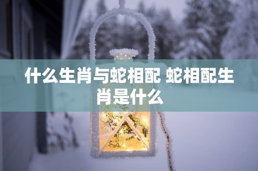 什么生肖与蛇相配 蛇相配生肖是什么