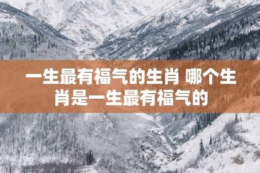 一生最有福气的生肖 哪个生肖是一生最有福气的